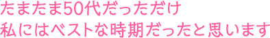 たまたま50代だっただけ。私にはベストな時期だったと思います