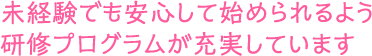 未経験でも安心して始められるよう研修プログラムが充実しています