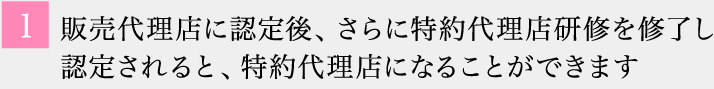 1 販売代理店に認定後、さらに特約代理店研修を修了し認定されると、特約代理店になることができます