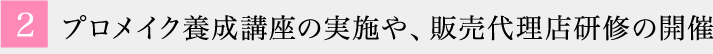 2 プロメイク養成講座の実施や、販売代理店研修の開催