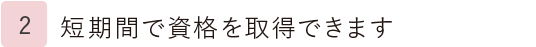 2.短期間で資格を取得できます