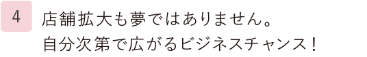 4.店舗拡大も夢ではありません。自分次第で広がるビジネスチャンス！