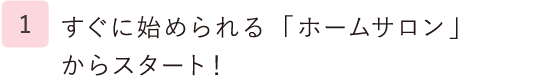 1.すぐに始められる「ホームサロン」からスタート！