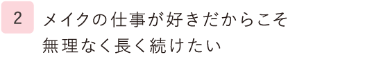 2.メイクの仕事が好きだからこそ無理なく長く続けたい