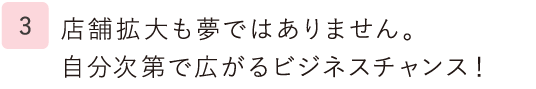 3.店舗拡大も夢ではありません。自分次第で広がるビジネスチャンス！