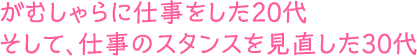 がむしゃらに仕事をした20代 そして、仕事のスタンスを見直した30代