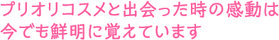 プリオリコスメと出会った時の感動は今でも鮮明に覚えています