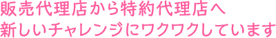 販売代理店から特約代理店へ新しいチャレンジにワクワクしています