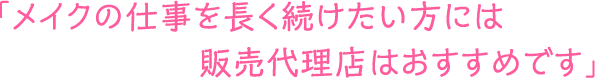 メイクの仕事を長く続けたい方には販売代理店はおすすめです」