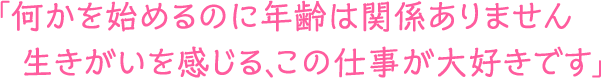 「何かを始めるのに年齢は関係ありません。生きがいを感じる、この仕事が大好きです」