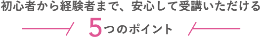 初心者から経験者まで、安心して受講いただける5つのポイント